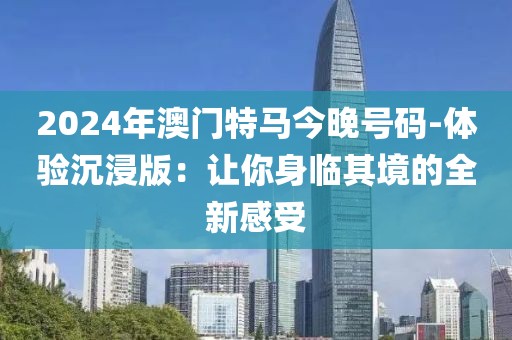 2024年澳門特馬今晚號碼-體驗沉浸版：讓你身臨其境的全新感受