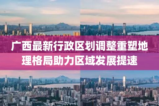 廣西最新行政區劃調整重塑地理格局助力區域發展提速