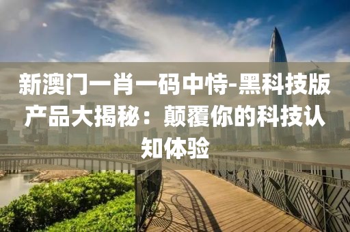 新澳門一肖一碼中恃-黑科技版產品大揭秘：顛覆你的科技認知體驗