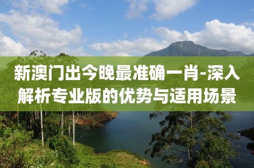 新澳門出今晚最準確一肖-深入解析專業版的優勢與適用場景