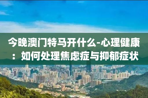 今晚澳門特馬開什么-心理健康：如何處理焦慮癥與抑郁癥狀