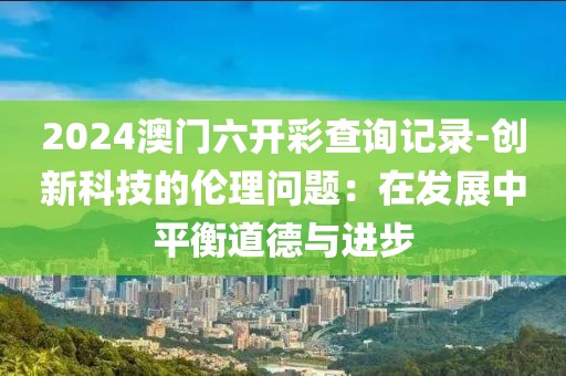 2024澳門六開彩查詢記錄-創新科技的倫理問題：在發展中平衡道德與進步