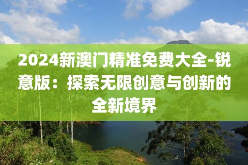 2024新澳門精準免費大全-銳意版：探索無限創意與創新的全新境界