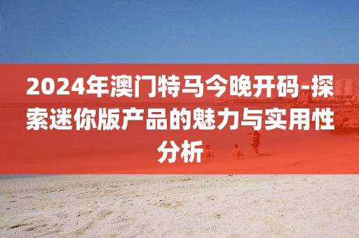 2024年澳門特馬今晚開碼-探索迷你版產品的魅力與實用性分析