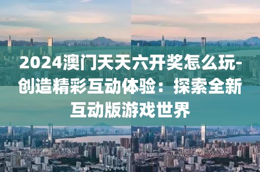2024澳門天天六開獎怎么玩-創造精彩互動體驗：探索全新互動版游戲世界