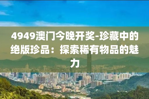 4949澳門今晚開獎-珍藏中的絕版珍品：探索稀有物品的魅力