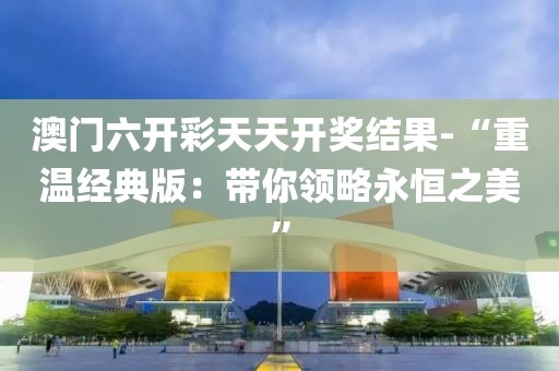 澳門六開彩天天開獎結果-“重溫經典版：帶你領略永恒之美”