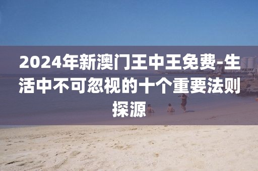 2024年新澳門王中王免費-生活中不可忽視的十個重要法則探源