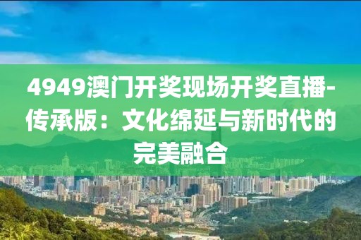 4949澳門開獎現場開獎直播-傳承版：文化綿延與新時代的完美融合