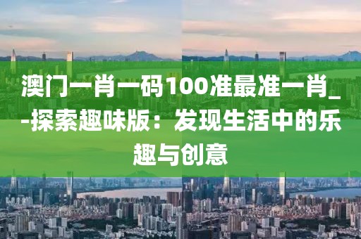 澳門一肖一碼100準最準一肖_-探索趣味版：發現生活中的樂趣與創意