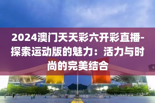 2024澳門天天彩六開彩直播-探索運動版的魅力：活力與時尚的完美結合