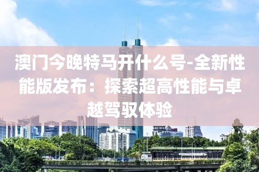 澳門今晚特馬開什么號-全新性能版發布：探索超高性能與卓越駕馭體驗