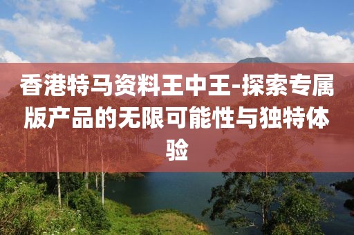香港特馬資料王中王-探索專屬版產品的無限可能性與獨特體驗