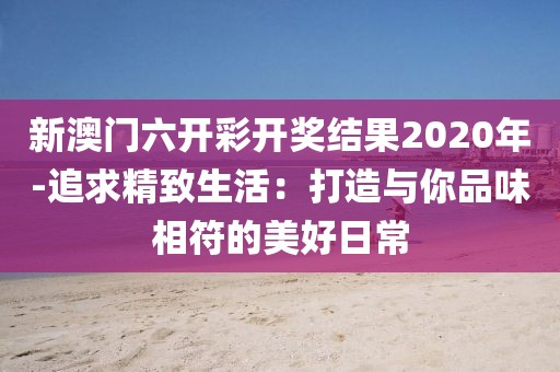 新澳門六開彩開獎結果2020年-追求精致生活：打造與你品味相符的美好日常