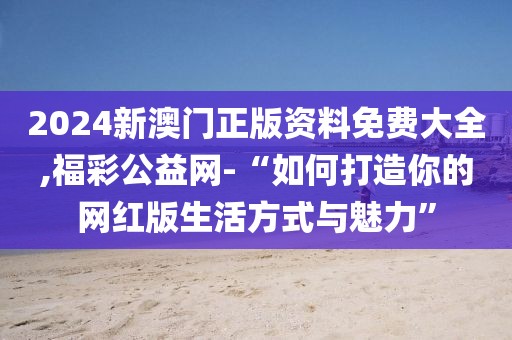 2024新澳門正版資料免費大全,福彩公益網-“如何打造你的網紅版生活方式與魅力”