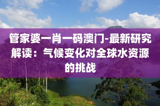 管家婆一肖一碼澳門-最新研究解讀：氣候變化對全球水資源的挑戰