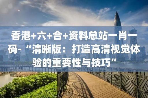 香港+六+合+資料總站一肖一碼-“清晰版：打造高清視覺體驗的重要性與技巧”