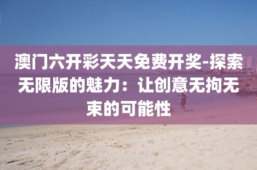 澳門六開彩天天免費開獎-探索無限版的魅力：讓創意無拘無束的可能性