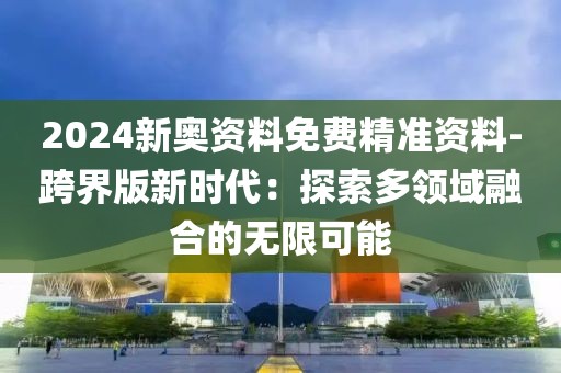 2024新奧資料免費精準資料-跨界版新時代：探索多領域融合的無限可能