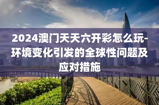 2024澳門天天六開彩怎么玩-環境變化引發的全球性問題及應對措施