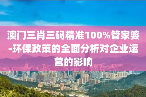 澳門三肖三碼精準100%管家婆-環保政策的全面分析對企業運營的影響