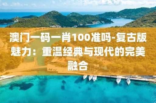 澳門一碼一肖100準嗎-復古版魅力：重溫經典與現代的完美融合