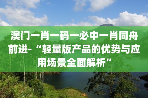 澳門一肖一碼一必中一肖同舟前進-“輕量版產品的優勢與應用場景全面解析”