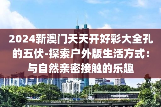 2024新澳門天天開好彩大全孔的五伏-探索戶外版生活方式：與自然親密接觸的樂趣