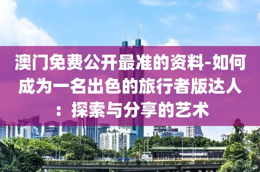 澳門免費公開最準的資料-如何成為一名出色的旅行者版達人：探索與分享的藝術