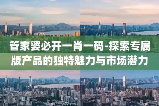 管家婆必開一肖一碼-探索專屬版產品的獨特魅力與市場潛力