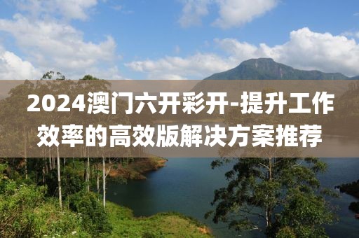 2024澳門六開彩開-提升工作效率的高效版解決方案推薦
