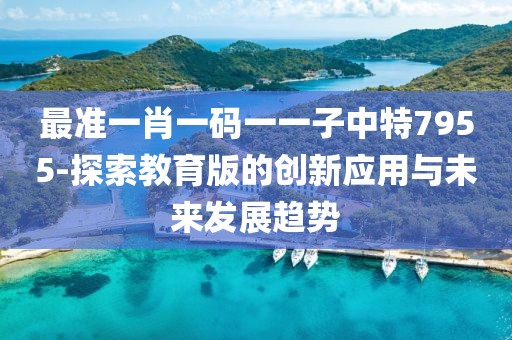 最準一肖一碼一一子中特7955-探索教育版的創新應用與未來發展趨勢