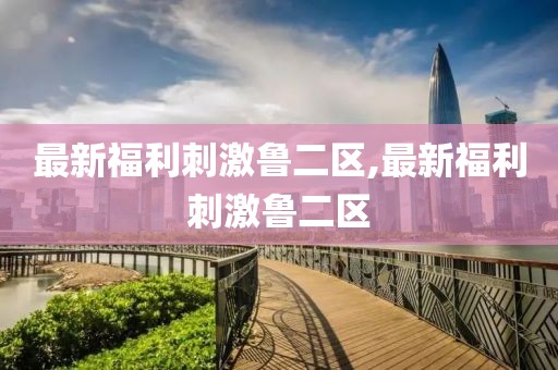 最新福利刺激魯二區,最新福利刺激魯二區