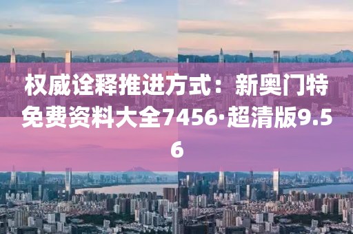 權威詮釋推進方式：新奧門特免費資料大全7456·超清版9.56