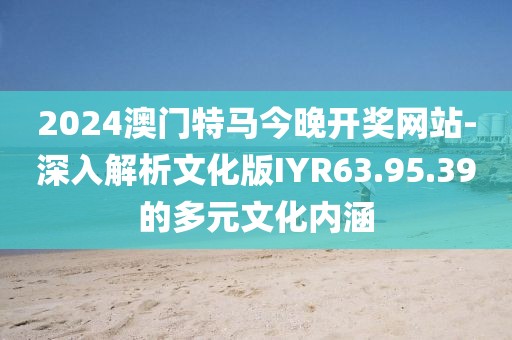 2024澳門特馬今晚開獎網站-深入解析文化版IYR63.95.39的多元文化內涵