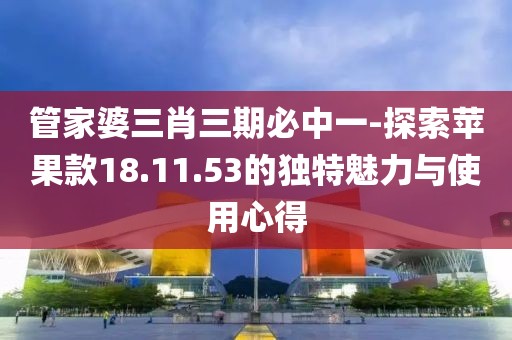 管家婆三肖三期必中一-探索蘋果款18.11.53的獨特魅力與使用心得