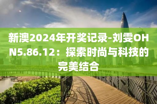 新澳2024年開獎記錄-劉雯OHN5.86.12：探索時尚與科技的完美結合