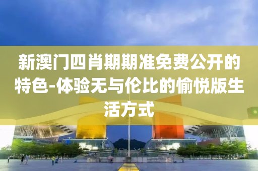 新澳門四肖期期準免費公開的特色-體驗無與倫比的愉悅版生活方式