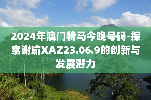 2024年澳門特馬今晚號碼-探索謝瑜XAZ23.06.9的創新與發展潛力