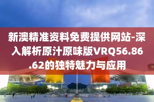 新澳精準資料免費提供網站-深入解析原汁原味版VRQ56.86.62的獨特魅力與應用