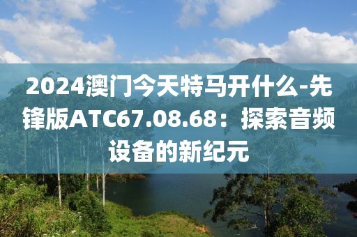 2024澳門今天特馬開什么-先鋒版ATC67.08.68：探索音頻設備的新紀元