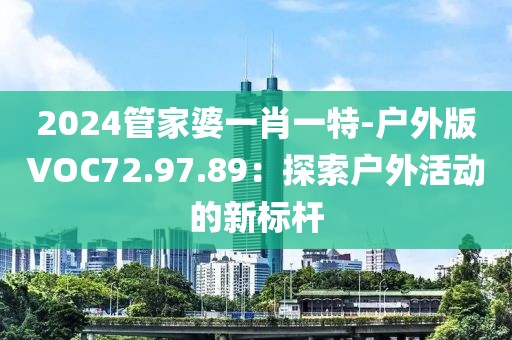 2024管家婆一肖一特-戶外版VOC72.97.89：探索戶外活動的新標桿