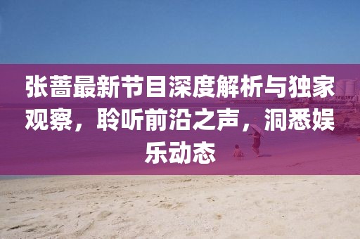 張薔最新節目深度解析與獨家觀察，聆聽前沿之聲，洞悉娛樂動態