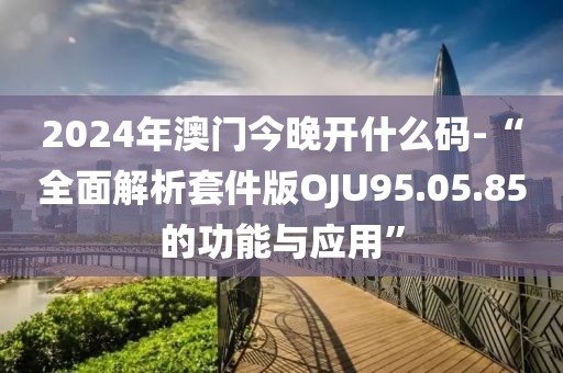 2024年澳門今晚開什么碼-“全面解析套件版OJU95.05.85的功能與應用”