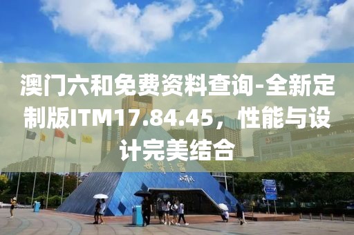澳門六和免費資料查詢-全新定制版ITM17.84.45，性能與設計完美結合