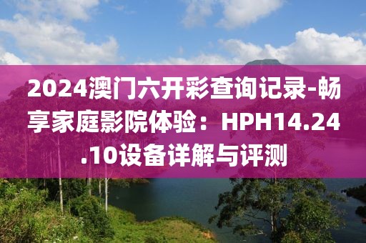 2024澳門六開彩查詢記錄-暢享家庭影院體驗：HPH14.24.10設備詳解與評測