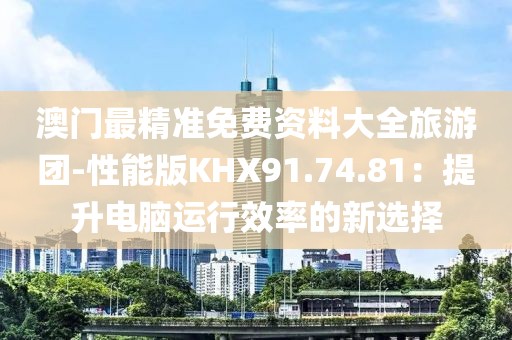 澳門最精準免費資料大全旅游團-性能版KHX91.74.81：提升電腦運行效率的新選擇