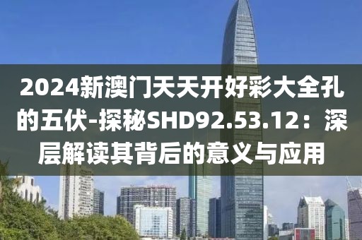 2024新澳門天天開好彩大全孔的五伏-探秘SHD92.53.12：深層解讀其背后的意義與應用