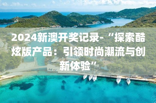 2024新澳開獎記錄-“探索酷炫版產品：引領時尚潮流與創新體驗”