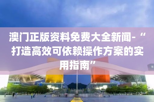 澳門正版資料免費大全新聞-“打造高效可依賴操作方案的實用指南”